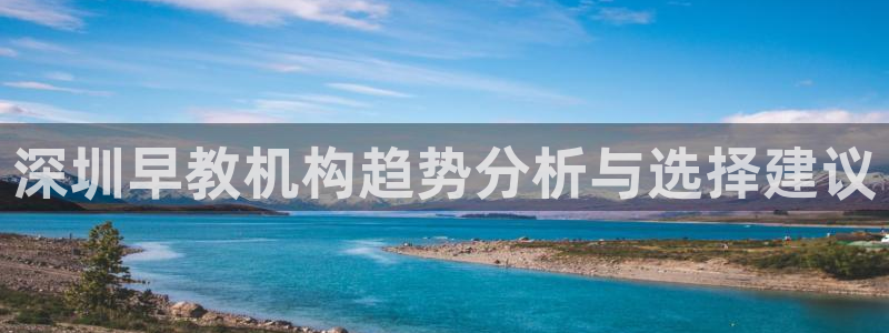 威九国际网站经常打不开网页：深圳早教机构趋势分析与选择建议