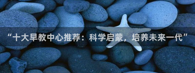 威九国际取款不会被骗吧吗：“十大早教中心推荐：科学启蒙，培养未来一代”