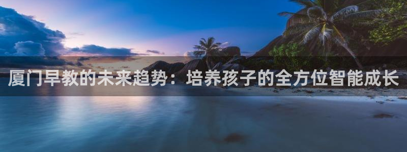 威九国际网站客服电话多少号：厦门早教的未来趋势：培养孩子的全方位智能成长