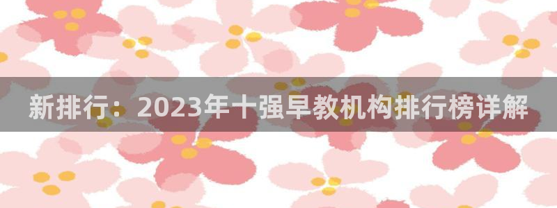 威九国际app哪个地方：新排行：2023年十强早教机构排行榜详解