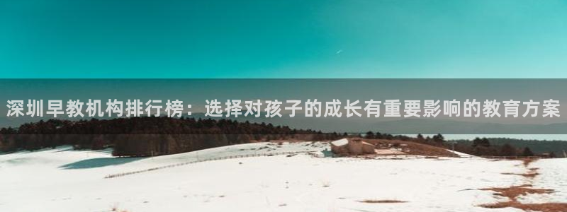 78mapp威九国际成全视频：深圳早教机构排行榜：选择对孩子的成长有重要影响的教