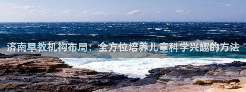 威九国际取款机怎么取：济南早教机构布局：全方位培养儿童科学兴趣的方法