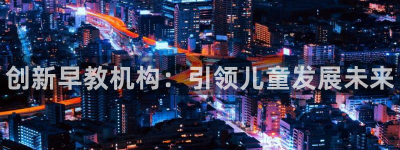威九国际78map.p：创新早教机构：引领儿童发展未来